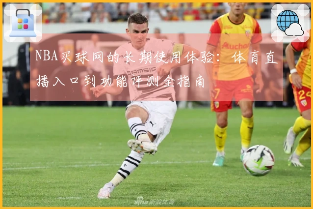 NBA买球网的长期使用体验：体育直播入口到功能评测全指南
