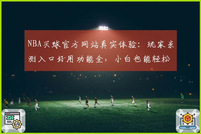 NBA买球官方网站真实体验：玩家亲测入口好用功能全，小白也能轻松上手