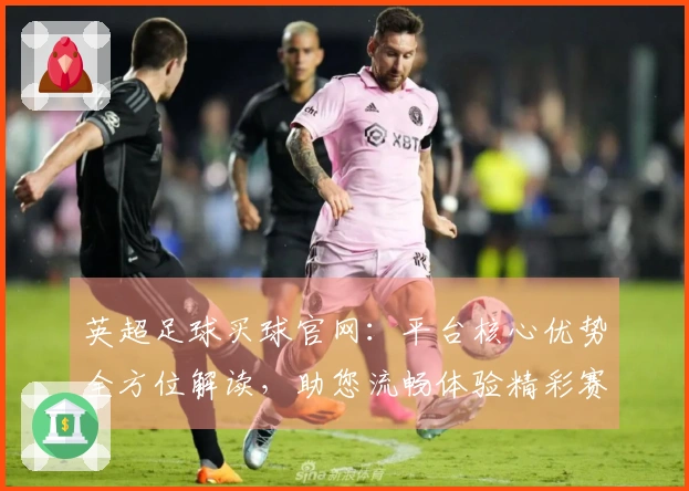 英超足球买球官网：平台核心优势全方位解读，助您流畅体验精彩赛事