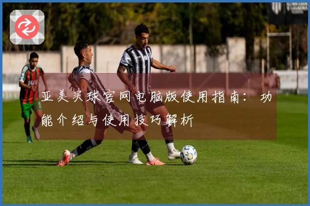 亚美买球官网电脑版使用指南：功能介绍与使用技巧解析