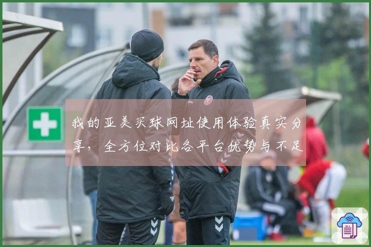 我的亚美买球网址使用体验真实分享，全方位对比各平台优势与不足