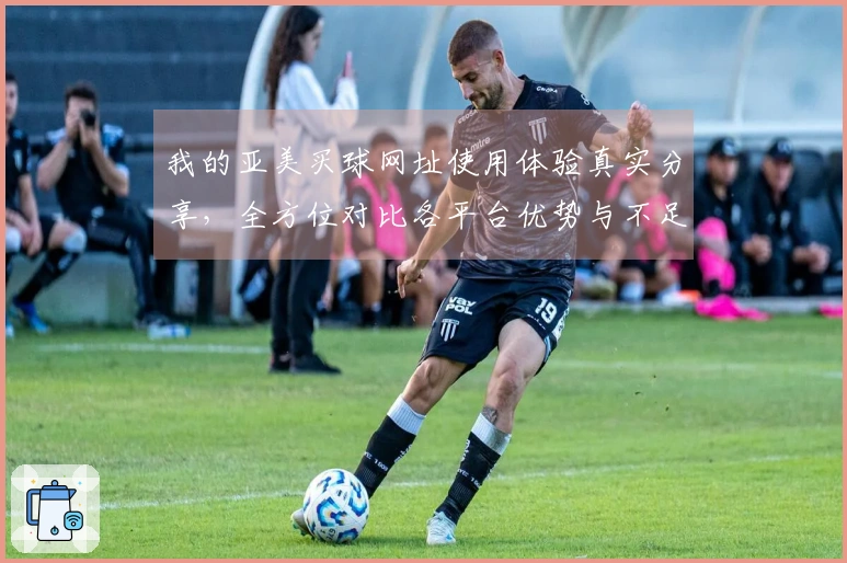 我的亚美买球网址使用体验真实分享，全方位对比各平台优势与不足