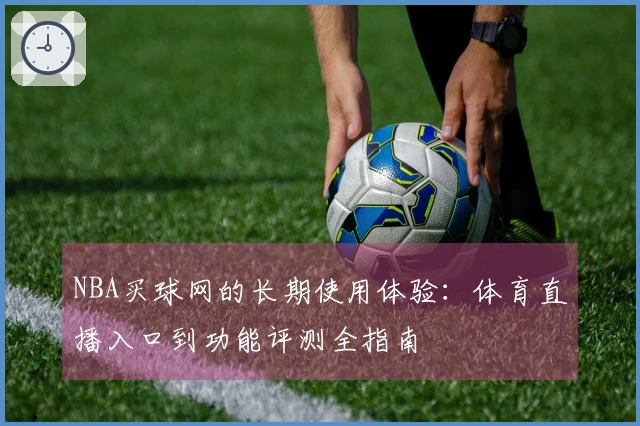 NBA买球网的长期使用体验：体育直播入口到功能评测全指南